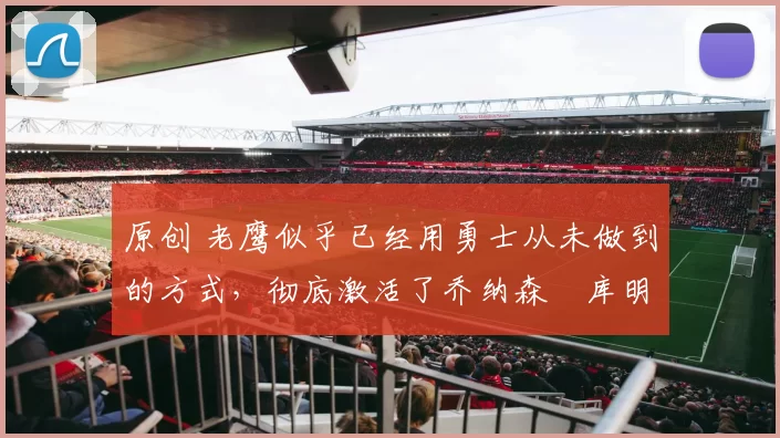 原创 老鹰似乎已经用勇士从未做到的方式，彻底激活了乔纳森・库明加