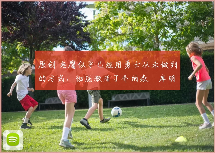 原创 老鹰似乎已经用勇士从未做到的方式，彻底激活了乔纳森・库明加