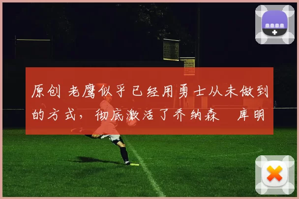 原创 老鹰似乎已经用勇士从未做到的方式，彻底激活了乔纳森・库明加