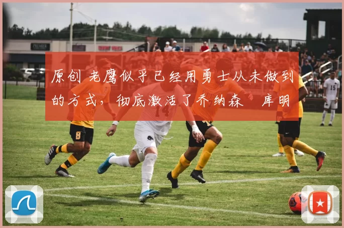 原创 老鹰似乎已经用勇士从未做到的方式,彻底激活了乔纳森・库明加