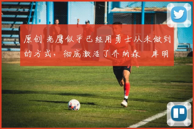 原创 老鹰似乎已经用勇士从未做到的方式,彻底激活了乔纳森・库明加