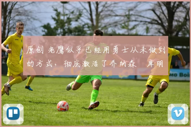 原创 老鹰似乎已经用勇士从未做到的方式，彻底激活了乔纳森・库明加