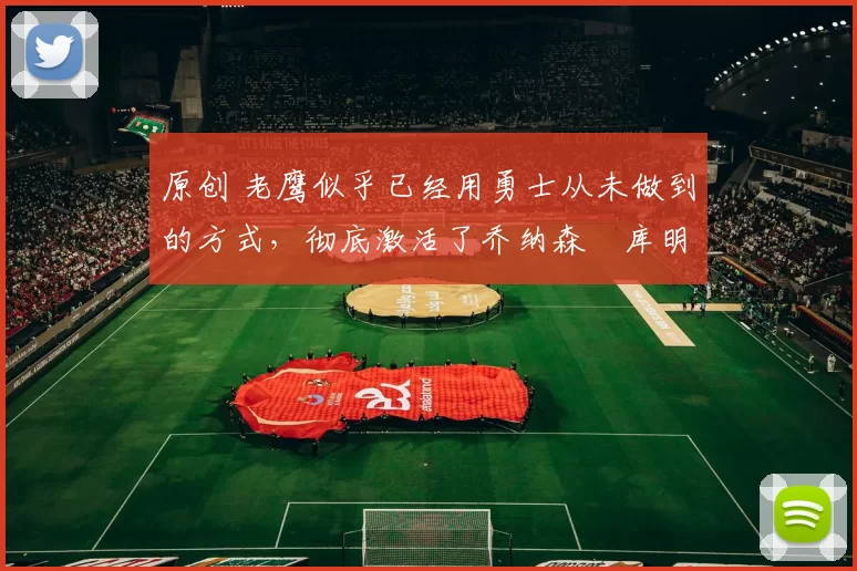 原创 老鹰似乎已经用勇士从未做到的方式，彻底激活了乔纳森・库明加