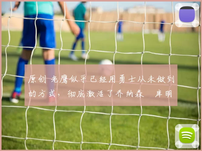 原创 老鹰似乎已经用勇士从未做到的方式，彻底激活了乔纳森・库明加