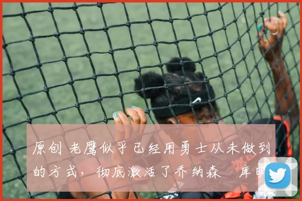 原创 老鹰似乎已经用勇士从未做到的方式,彻底激活了乔纳森・库明加