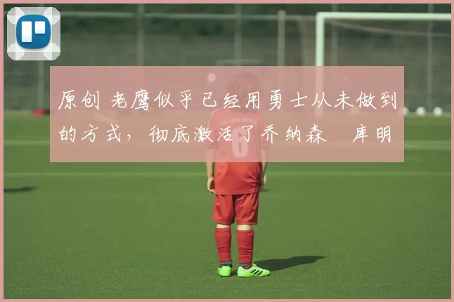 原创 老鹰似乎已经用勇士从未做到的方式,彻底激活了乔纳森・库明加