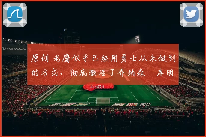 原创 老鹰似乎已经用勇士从未做到的方式，彻底激活了乔纳森・库明加