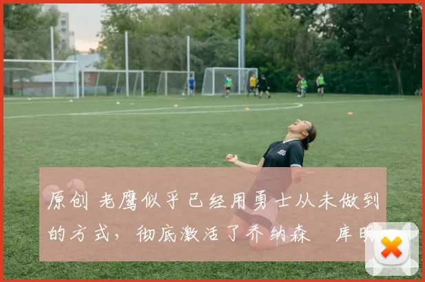 原创 老鹰似乎已经用勇士从未做到的方式，彻底激活了乔纳森・库明加