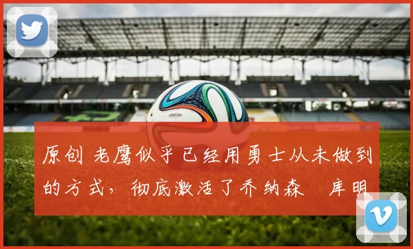 原创 老鹰似乎已经用勇士从未做到的方式,彻底激活了乔纳森・库明加