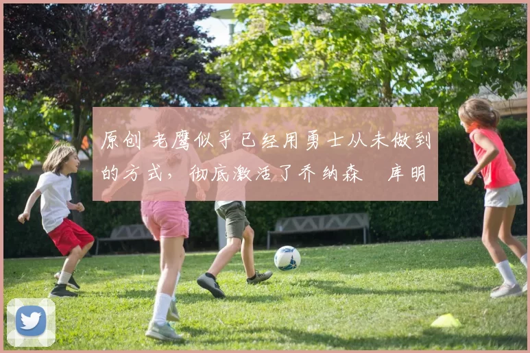 原创 老鹰似乎已经用勇士从未做到的方式，彻底激活了乔纳森・库明加