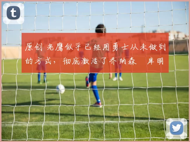 原创 老鹰似乎已经用勇士从未做到的方式,彻底激活了乔纳森・库明加