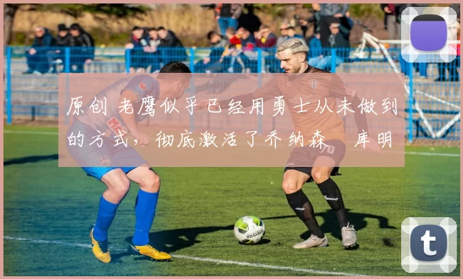 原创 老鹰似乎已经用勇士从未做到的方式，彻底激活了乔纳森・库明加