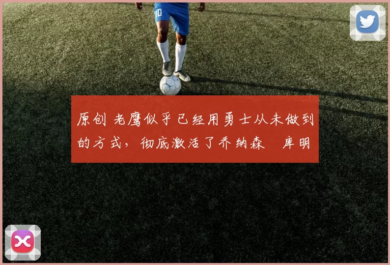 原创 老鹰似乎已经用勇士从未做到的方式，彻底激活了乔纳森・库明加