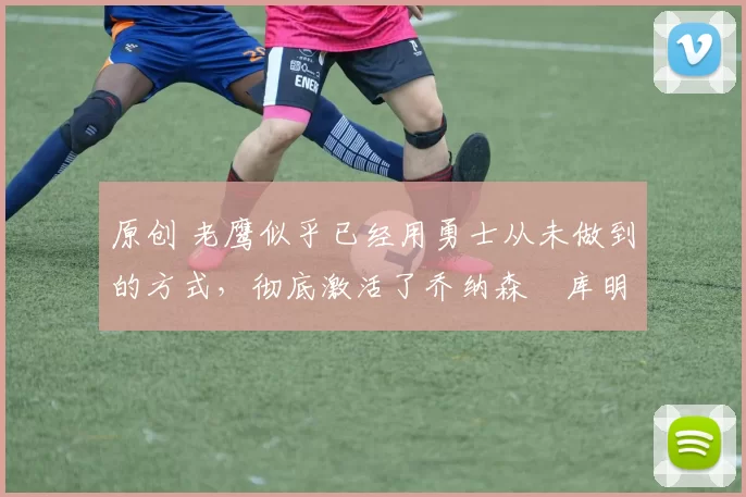 原创 老鹰似乎已经用勇士从未做到的方式,彻底激活了乔纳森・库明加