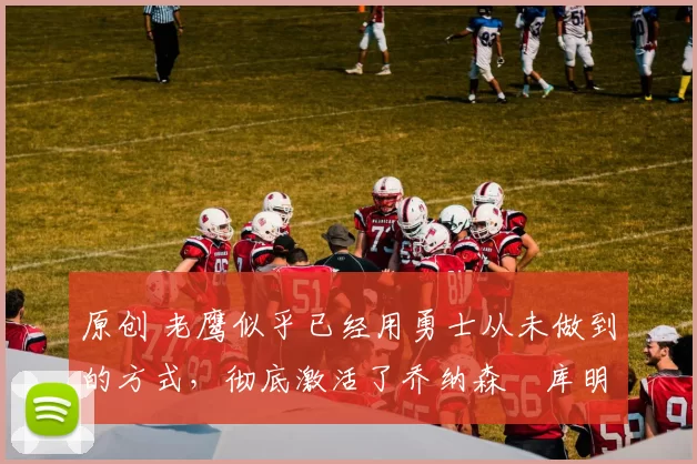 原创 老鹰似乎已经用勇士从未做到的方式,彻底激活了乔纳森・库明加