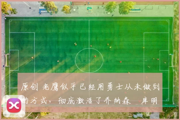 原创 老鹰似乎已经用勇士从未做到的方式,彻底激活了乔纳森・库明加