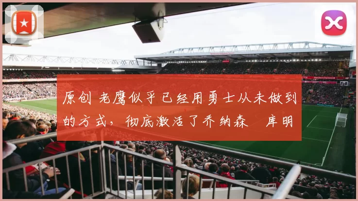 原创 老鹰似乎已经用勇士从未做到的方式,彻底激活了乔纳森・库明加