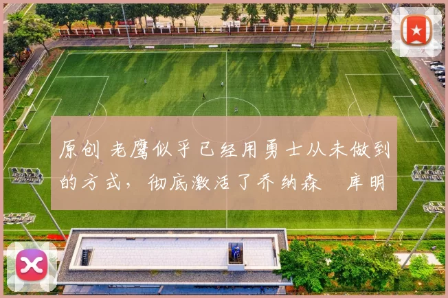 原创 老鹰似乎已经用勇士从未做到的方式,彻底激活了乔纳森・库明加