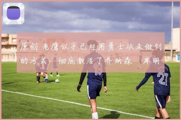 原创 老鹰似乎已经用勇士从未做到的方式，彻底激活了乔纳森・库明加