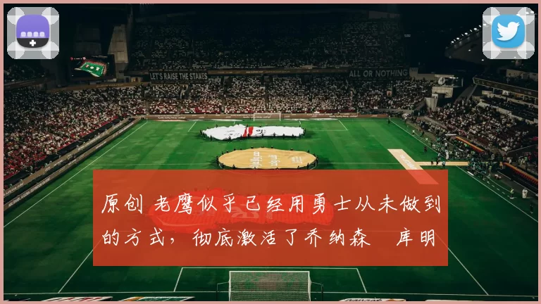 原创 老鹰似乎已经用勇士从未做到的方式，彻底激活了乔纳森・库明加