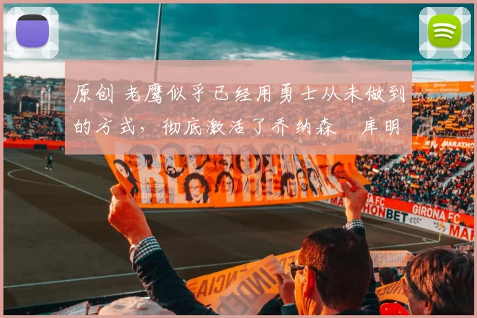 原创 老鹰似乎已经用勇士从未做到的方式，彻底激活了乔纳森・库明加