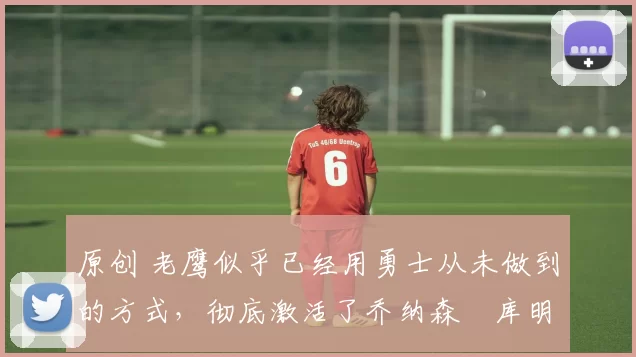 原创 老鹰似乎已经用勇士从未做到的方式,彻底激活了乔纳森・库明加