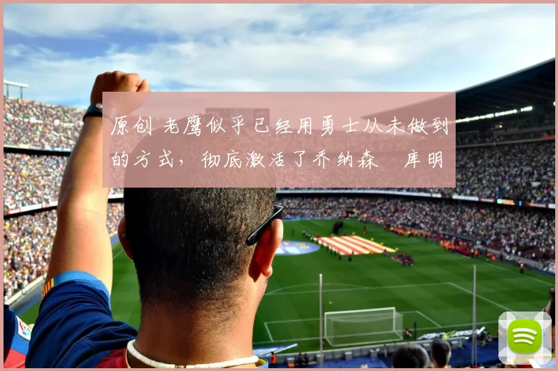 原创 老鹰似乎已经用勇士从未做到的方式，彻底激活了乔纳森・库明加