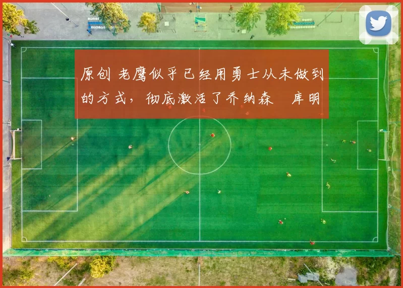 原创 老鹰似乎已经用勇士从未做到的方式，彻底激活了乔纳森・库明加