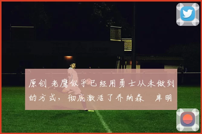 原创 老鹰似乎已经用勇士从未做到的方式，彻底激活了乔纳森・库明加