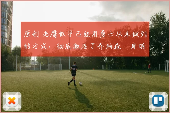 原创 老鹰似乎已经用勇士从未做到的方式，彻底激活了乔纳森・库明加