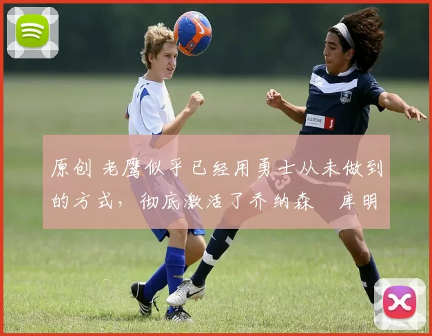 原创 老鹰似乎已经用勇士从未做到的方式,彻底激活了乔纳森・库明加