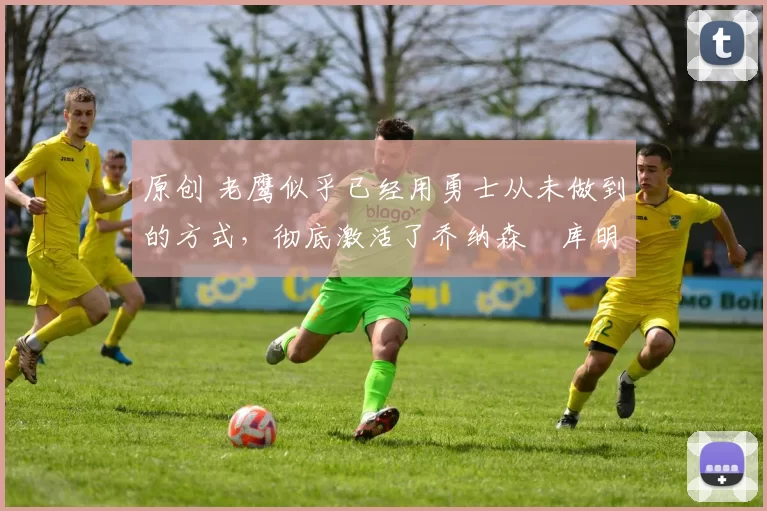 原创 老鹰似乎已经用勇士从未做到的方式,彻底激活了乔纳森・库明加