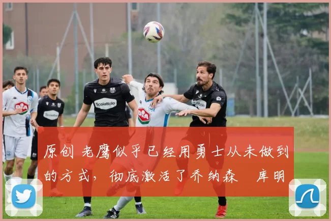 原创 老鹰似乎已经用勇士从未做到的方式,彻底激活了乔纳森・库明加