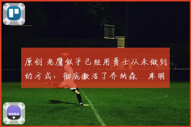 原创 老鹰似乎已经用勇士从未做到的方式,彻底激活了乔纳森・库明加