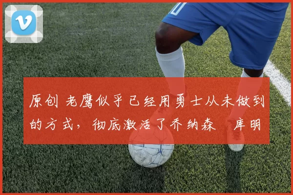 原创 老鹰似乎已经用勇士从未做到的方式,彻底激活了乔纳森・库明加