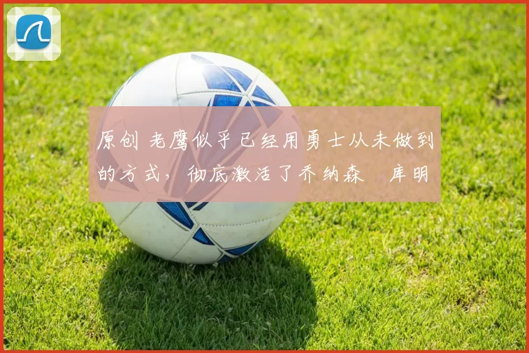 原创 老鹰似乎已经用勇士从未做到的方式,彻底激活了乔纳森・库明加