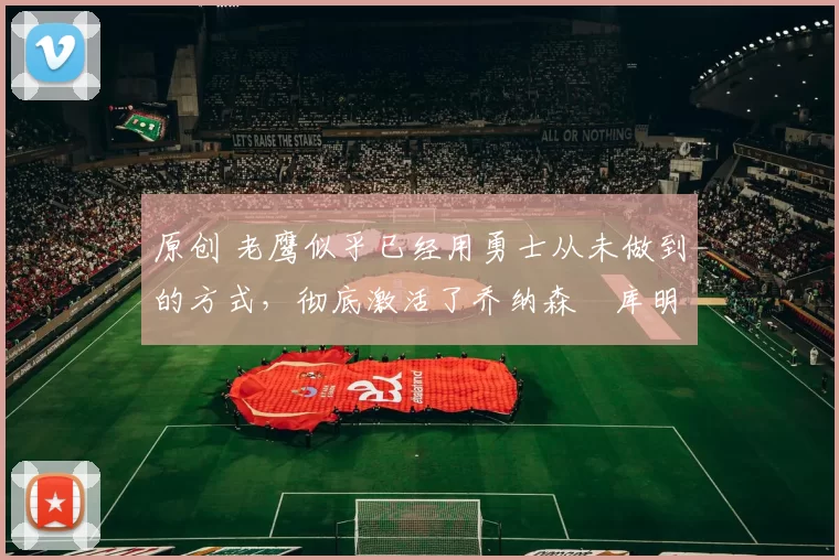 原创 老鹰似乎已经用勇士从未做到的方式，彻底激活了乔纳森・库明加