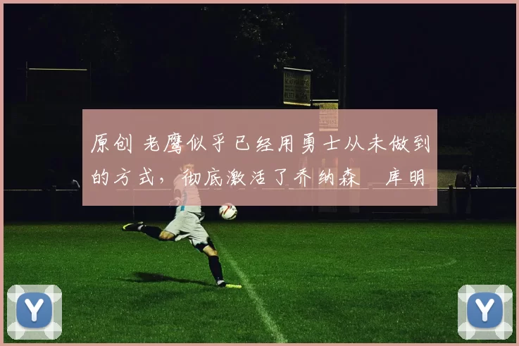 原创 老鹰似乎已经用勇士从未做到的方式，彻底激活了乔纳森・库明加