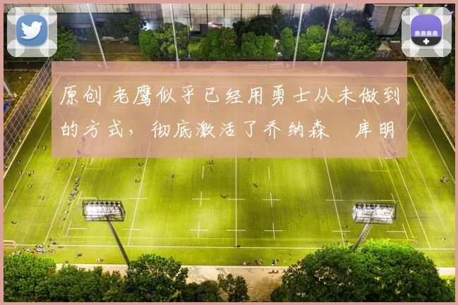 原创 老鹰似乎已经用勇士从未做到的方式，彻底激活了乔纳森・库明加