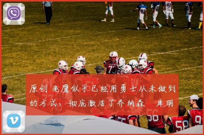 原创 老鹰似乎已经用勇士从未做到的方式,彻底激活了乔纳森・库明加