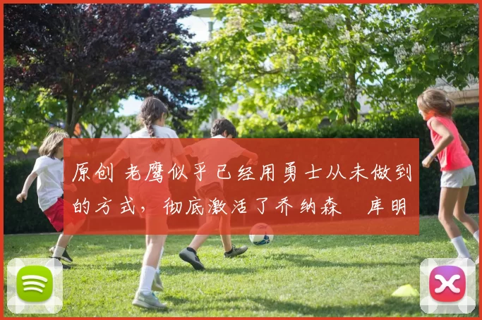 原创 老鹰似乎已经用勇士从未做到的方式,彻底激活了乔纳森・库明加