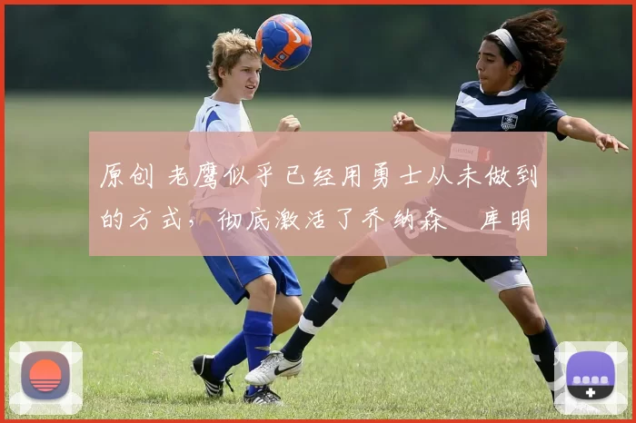 原创 老鹰似乎已经用勇士从未做到的方式,彻底激活了乔纳森・库明加