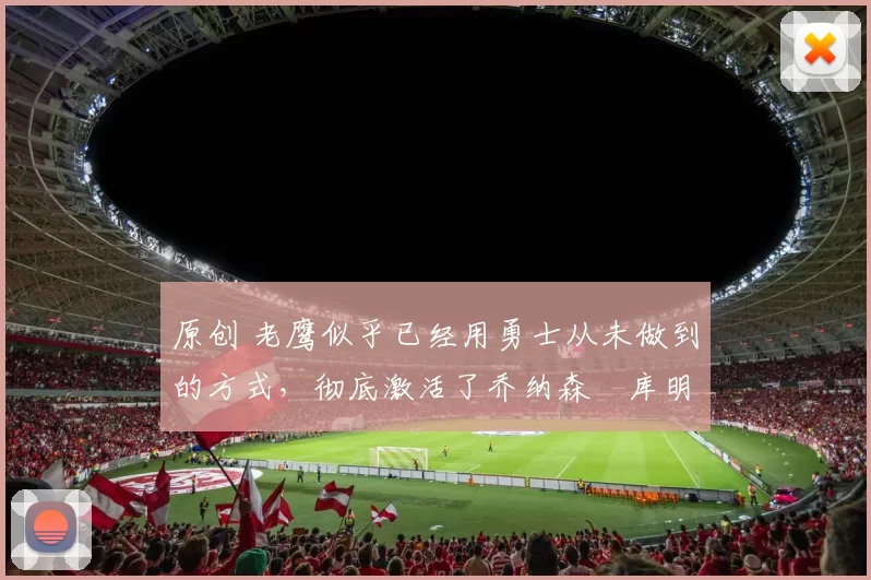 原创 老鹰似乎已经用勇士从未做到的方式，彻底激活了乔纳森・库明加