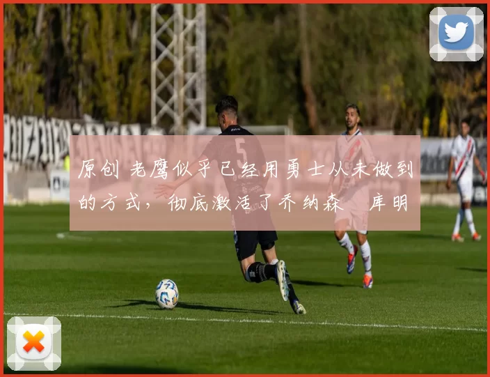 原创 老鹰似乎已经用勇士从未做到的方式，彻底激活了乔纳森・库明加