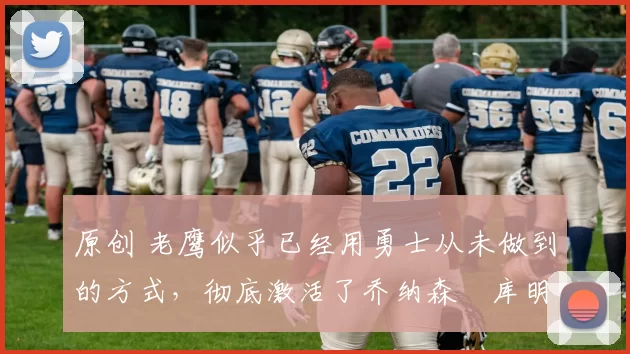 原创 老鹰似乎已经用勇士从未做到的方式,彻底激活了乔纳森・库明加