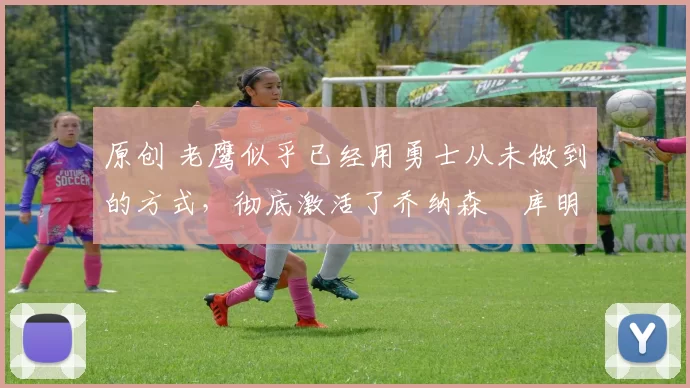 原创 老鹰似乎已经用勇士从未做到的方式,彻底激活了乔纳森・库明加