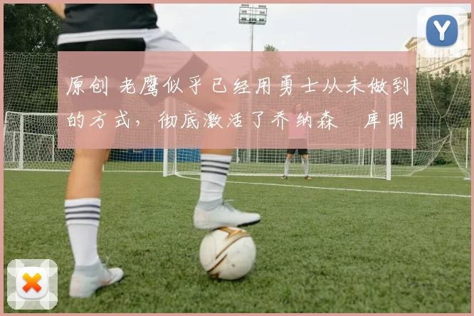 原创 老鹰似乎已经用勇士从未做到的方式,彻底激活了乔纳森・库明加