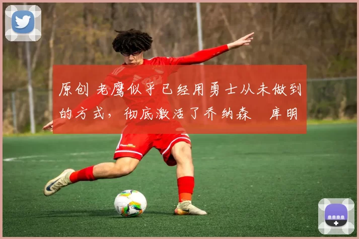 原创 老鹰似乎已经用勇士从未做到的方式，彻底激活了乔纳森・库明加