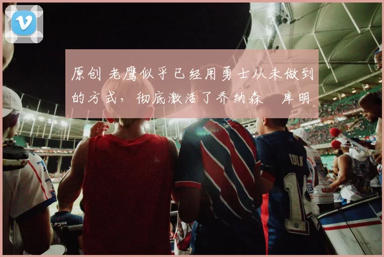 原创 老鹰似乎已经用勇士从未做到的方式,彻底激活了乔纳森・库明加