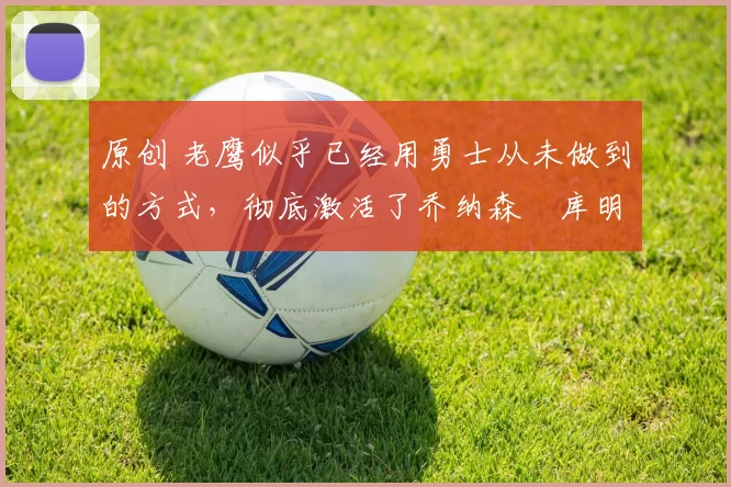 原创 老鹰似乎已经用勇士从未做到的方式,彻底激活了乔纳森・库明加